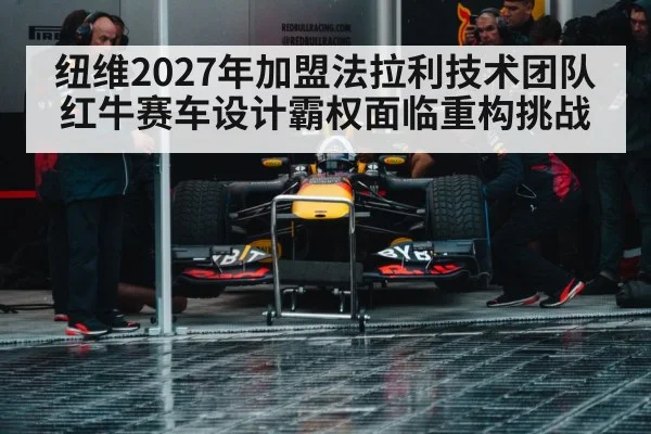 纽维2027年加盟法拉利技术团队红牛赛车设计霸权面临重构挑战